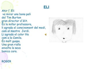 ELI
Ahir l' Eli
va mirar una bona peli
del Tim Burton
gran director d'èlit.
És la millor professora,
li agrada el coneixement del medi,
com al mestre Jordi.
Li agrada el color lila
com a la Camila.
És molt guapa.
Una gran rialla
envolta la seva
bonica cara.
ROGER
 