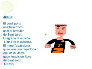 JORDI
 
El Jordi porta
una fulla d’ordi
com el cavaller
de Sant Jordi.
Li agrada la musica
 i fins i tot la clàssica.
El ritme l’apassiona
quan veu una papallona.
Així es el  Jordi,
quan llegeix un llibre
de Sant Jordi.
 GENÍS
 