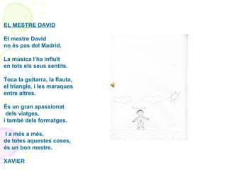 EL MESTRE DAVID
El mestre David
no és pas del Madrid.
La música l’ha influït
en tots els seus sentits.
Toca la guitarra, la flauta,
el triangle, i les maraques
entre altres.
És un gran apassionat
dels viatges,
i també dels formatges.
I a més a més,
de totes aquestes coses,
és un bon mestre.
XAVIER
 