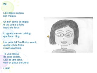 ELI
L’Eli llegeix còmics
ben màgics.
Un bon còmic es llegirà
el dia que a la feina
haurà de lliurar.
Li agrada més un bulldog
que fer un blog.
Les pelis del Tim Burton veurà,
qualsevol dia festiu
i li apassionaran.
Té una rialleta
de bona doneta.
L’Eli és tant bona,
com un pastís de Mona
LLUC
 
