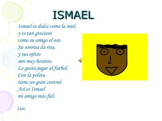 ISMAELISMAEL
Ismael es dulce como la miel,
y es tan gracioso
como su amigo el oso.
Su sonrisa da risa,
y sus ojitos
son muy bonitos.
Le gusta jugar al futbol.
Con la pelota
tiene un gran control.
Así es Ismael
mi amigo más fiel.
Lluc
 