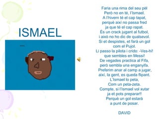 Faria una rima del seu pèl
Però no en té, l’Ismael.
A l’hivern té el cap tapat,
perquè així no passa fred
ja que té el cap rapat.
És un crack jugant al futbol,
i això no ho dic de qualsevol.
Si et despistes, et farà un gol
com el Pujol.
Li passo la pilota i crido: -Ves-hi!
que sembles en Messi!
De vegades practica al Fifa,
però sembla una enganyifa.
Preferim anar al camp a jugar,
així, la gent, es queda flipant.
L’Ismael lo peta,
Com un peta-zeta.
Compte, si l’Ismael vol xutar
ja et pots preparar!!
Perquè un gol estarà
a punt de posar.
DAVID
ISMAEL
 