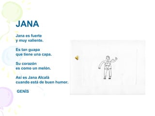 JANA
Jana es fuerte
y muy valiente.
Es tan guapa
que tiene una capa.
Su corazón
es como un melón.
Así es Jana Alcalà
cuando está de buen humor.
GENÍS
 