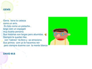 GENÍS
Genis tiene la cabeza
como un anís.
Es listo como un pistacho ,
largo com un espageti
muy buena persona.
Sus historias son largas pero aburridas.
Siempre le quedan like.
con “cabreo” rie,llora y se emociona.
Sus primos com yo le hacemos reir
pero siempre duerme con la mente blanca
DAVID M.B
 