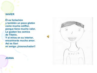 XAVIER
Él es fortachón
y también un poco glotón
come mucha coliflor,
porque tiene mucho valor.
Le gustan los comics
de Titanic.
Y si miras en su interior,
encontrarás mucho amor.
Así es Xavi
mi amigo ¡¡trasnochador!!
JOANA
 