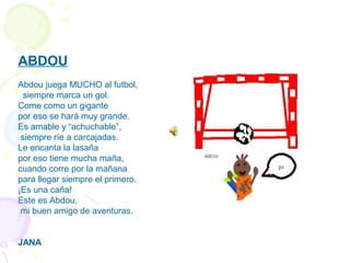 ABDOU
 
Abdou juega MUCHO al futbol,
siempre marca un gol.
Come como un gigante
por eso se hará muy grande.
Es amable y “achuchable”,
siempre ríe a carcajadas.
Le encanta la lasaña
por eso tiene mucha maña,
cuando corre por la mañana
para llegar siempre el primero.
¡Es una caña!
Este es Abdou,
mi buen amigo de aventuras.
JANA
 