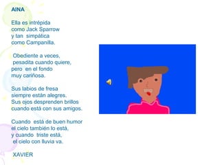 AINA
Ella es intrépida
como Jack Sparrow
y tan simpática
como Campanilla.
Obediente a veces,
pesadita cuando quiere,
pero en el fondo
muy cariñosa.
Sus labios de fresa
siempre están alegres.
Sus ojos desprenden brillos
cuando está con sus amigos.
Cuando está de buen humor
el cielo también lo está,
y cuando triste está,
el cielo con lluvia va.
XAVIER
 