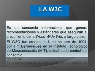 Es un consorcio internacional que genera
recomendaciones y estándares que aseguran el
crecimiento de la World Wide Web a largo plazo
El W3C fue creado el 1 de octubre de 1994,
por Tim Berners-Lee en el Instituto Tecnológico
de Massachusetts (MIT), actual sede central del
consorcio.
 