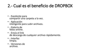 2.- Cual es el beneficio de DROPBOX
• - Excelente para
compartir una carpeta a la vez.
• - Aplicación
inteligente para subir archivos.
• - Galería de
fotos online.
• - Envía el link
de descarga de cualquier archivo rápidamente.
• - Interfaz
limpia.
• - Versiones de
archivo.
 