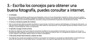 3.- Escriba los concejos para obtener una
buena fotografía, puedes consultar a internet.
• 2. Sé flexible
• No siempre tendrás perfectas condiciones para fotografiar, como en el caso del atardecer donde los colores y las luces cambian
rápidamente. Necesitas ser flexible y adaptar los ajustes de la cámara a los cambios de luz. Siempre que tomes fotos asegúrate de
no tomar siempre con la misma perspectiva, sino variar aunque sea levemente la posición o los ajustes de la cámara.
• 3. Conoce y maneja los ajustes de la cámara
• Esto es esencial para obtener grandes resultados en poco tiempo. Controlar la apertura del diafragma, el tiempo de obturación…es
más que teoría, necesitas conocer tu cámara y por sobre todas las cosas practicar. Los principales ajustes que debes conocer son el
enfoque, la profundidad de campo y la exposición.
• 4. Aprende a escoger el lente correcto
• No todos los objetivos sirven para todas las situaciones posibles en las que puedas encontrarte con una cámara, por lo que es
fundamental saber elegirlos. En escenarios con poca luz son mejores las ópticas fijas, en la fotografía de espacios es mejor utilizar
un gran angular y para captar objetos lejanos es mejor el teleobjetivo.
• 5. Recuerda siempre llevar baterías y tarjetas de sobra
• Una regla de oro, puesto que quedarse sin batería o sin espacio en la tarjeta en una sesión es imperdonable. Es importante que
antes de salir pienses en lo que debes llevar, y considera hacer una copia de seguridad del disco duro por las dudas.
 