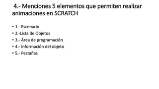4.- Menciones 5 elementos que permiten realizar
animaciones en SCRATCH
• 1.- Escenario
• 2.-Lista de Objetos
• 3.- Área de programación
• 4.- Información del objeto
• 5.- Pestañas
 