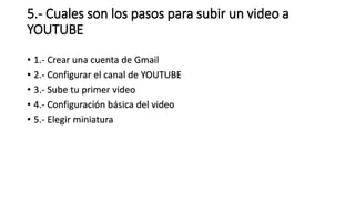 5.- Cuales son los pasos para subir un video a
YOUTUBE
• 1.- Crear una cuenta de Gmail
• 2.- Configurar el canal de YOUTUBE
• 3.- Sube tu primer video
• 4.- Configuración básica del video
• 5.- Elegir miniatura
 