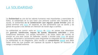 LA SOLIDARIDAD
La Solidaridad es uno de los valores humanos mas importantes y esenciales de
todos, la solidaridad es lo que hace una persona cuando otro necesita de su
ayuda, la solidaridad es la colaboración que alguien puede brindar para se
pueda terminar una tarea en especial, es ese sentimiento que se siente y da
ganas de ayudar a los demás sin intención de recibir algo a cambio.
La solidaridad es común verla en tiempo de crisis en países que atraviesan
por guerras, hambrunas, toques de queda, desastres naturales y otras
condiciones extremas. Los países hermanos y de todos lados del mundo se
avocan en una sola causa, en defender, ayudar o brindar toda clase de apoyo
(medico, alimentario o armamento) para resguardar la integridad de esa localidad.
La solidaridad no es obligatoria, pero resulta un compromiso moral que debe
haber entre los que pueden ser capaces de ayudar a alguien en situación de
riesgo o necesidad extrema.
 