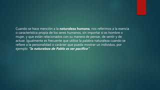 Cuando se hace mención a la naturaleza humana, nos referimos a la esencia
o característica propia de los seres humanos, sin importar si es hombre o
mujer, y que están relacionados con su manera de pensar, de sentir y de
actuar. Igualmente es frecuente que utilice la palabra naturaleza cuando se
refiere a la personalidad o carácter que pueda mostrar un individuo, por
ejemplo “la naturaleza de Pablo es ser pacífico”.
 