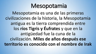 Mesopotamia
Mesopotamia es una de las primeras
civilizaciones de la historia, la Mesopotamia
antigua es la tierra comprendida entre
los ríos Tigris y Éufrates y que en la
antigüedad fue la cuna de la
civilización. Miles de años después ese
territorio es conocido con el nombre de Irak
 