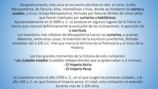 Geográficamente, esta zona se encuentra dividida en dos: al norte, la alta
Mesopotamia, de llanuras altas, montañosas y frías, donde se instalaron los asirios y
acadios; y al sur, la baja Mesopotamia, formada por llanuras fértiles de clima cálido
que fueron habitadas por sumerios y babilónicos.
Aproximadamente en el 3000 a. C. se produce en algunos lugares de la Tierra un
hecho que marcará definitivamente la evolución de las civilizaciones: la aparición de
la escritura.
Los inventores más célebres de Mesopotamia fueron los sumerios, a quienes
debemos, entre otras cosas, la invención de la escritura cuneiforme, fechada
alrededor del 3.100 a.C. Hito que marca el término de la Prehistoria y el inicio de la
Historia.
Los tres grandes momentos de la historia de esta civilización:
- Las ciudades estados (ciudades independientes que se gobernaban a sí mismas).
- El Imperio Asirio
- El Imperio Persa
Se sucedieron entre el año 3700 a. C., en el que surgen las primeras ciudades, y el
año 330 a. C. en que finaliza el Imperio persa. En total, esta civilización se extendió
durante más de 3.300 años.
 