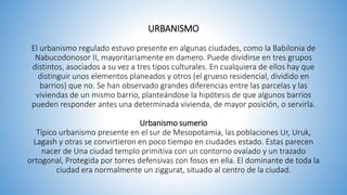 URBANISMO
El urbanismo regulado estuvo presente en algunas ciudades, como la Babilonia de
Nabucodonosor II, mayoritariamente en damero. Puede dividirse en tres grupos
distintos, asociados a su vez a tres tipos culturales. En cualquiera de ellos hay que
distinguir unos elementos planeados y otros (el grueso residencial, dividido en
barrios) que no. Se han observado grandes diferencias entre las parcelas y las
viviendas de un mismo barrio, planteándose la hipótesis de que algunos barrios
pueden responder antes una determinada vivienda, de mayor posición, o servirla.
Urbanismo sumerio
Típico urbanismo presente en el sur de Mesopotamia, las poblaciones Ur, Uruk,
Lagash y otras se convirtieron en poco tiempo en ciudades estado. Estas parecen
nacer de Una ciudad templo primitiva con un contorno ovalado y un trazado
ortogonal, Protegida por torres defensivas con fosos en ella. El dominante de toda la
ciudad era normalmente un ziggurat, situado al centro de la ciudad.
 