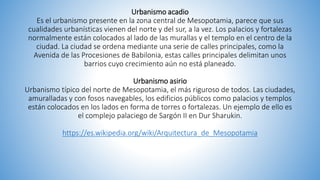 Urbanismo acadio
Es el urbanismo presente en la zona central de Mesopotamia, parece que sus
cualidades urbanísticas vienen del norte y del sur, a la vez. Los palacios y fortalezas
normalmente están colocados al lado de las murallas y el templo en el centro de la
ciudad. La ciudad se ordena mediante una serie de calles principales, como la
Avenida de las Procesiones de Babilonia, estas calles principales delimitan unos
barrios cuyo crecimiento aún no está planeado.
Urbanismo asirio
Urbanismo típico del norte de Mesopotamia, el más riguroso de todos. Las ciudades,
amuralladas y con fosos navegables, los edificios públicos como palacios y templos
están colocados en los lados en forma de torres o fortalezas. Un ejemplo de ello es
el complejo palaciego de Sargón II en Dur Sharukin.
https://es.wikipedia.org/wiki/Arquitectura_de_Mesopotamia
 