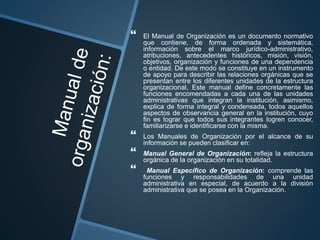  El Manual de Organización es un documento normativo
que contiene, de forma ordenada y sistemática,
información sobre el marco jurídico-administrativo,
atribuciones, antecedentes históricos, misión, visión,
objetivos, organización y funciones de una dependencia
o entidad. De este modo se constituye en un instrumento
de apoyo para describir las relaciones orgánicas que se
presentan entre los diferentes unidades de la estructura
organizacional, Este manual define concretamente las
funciones encomendadas a cada una de las unidades
administrativas que integran la institución, asimismo,
explica de forma integral y condensada, todos aquellos
aspectos de observancia general en la institución, cuyo
fin es lograr que todos sus integrantes logren conocer,
familiarizarse e identificarse con la misma.
 Los Manuales de Organización por el alcance de su
información se pueden clasificar en:
 Manual General de Organización: refleja la estructura
orgánica de la organización en su totalidad.
 Manual Específico de Organización: comprende las
funciones y responsabilidades de una unidad
administrativa en especial, de acuerdo a la división
administrativa que se posea en la Organización.
 