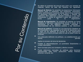  Se refiere al contenido del manual para cubrir una variedad de
materias, dentro de este tipo tenemos los siguientes:
Manual de Historia: Su propósito es proporcionar información
histórica sobre el organismo: sus comienzos, crecimiento,
logros, administración y posición actual. Esto le da al empleado
un panorama introspectivo de la tradición y filosofía del
organismo. Bien elaborado y aplicado contribuye a una mejor
comprensión y motiva al personal a sentir que pertenece y
forma parte de la organización.
Manual de organización: Su propósito es exponer en forma
detallada la estructura organizacional formal a través de la
descripción de los objetivos, funciones, autoridad y
responsabilidad de los distintos puestos, y las relaciones.
Manual de políticas: Consiste en una descripción detallada de
los lineamientos a ser seguidos en la toma de decisiones para
el logro de los objetivos. El conocer de una organización
proporciona el marco principal sobre el cual se basan todas las
acciones.
 Una adecuada definición de políticas y su establecimiento por
escrito, permite:
Agilizar el proceso de toma de decisiones.
 Facilitar la descentralización, al suministrar lineamientos a
niveles intermedios.
 Servir de base para una constante y efectiva revisión.
 Puede elaborarse manuales de políticas para funciones
operacionales tales como: producción, ventas, finanzas,
personal, compras, etc.
 