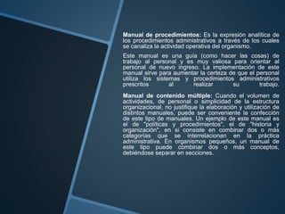 Manual de procedimientos: Es la expresión analítica de
los procedimientos administrativos a través de los cuales
se canaliza la actividad operativa del organismo.
Este manual es una guía (como hacer las cosas) de
trabajo al personal y es muy valiosa para orientar al
personal de nuevo ingreso. La implementación de este
manual sirve para aumentar la certeza de que el personal
utiliza los sistemas y procedimientos administrativos
prescritos al realizar su trabajo.
Manual de contenido múltiple: Cuando el volumen de
actividades, de personal o simplicidad de la estructura
organizacional, no justifique la elaboración y utilización de
distintos manuales, puede ser conveniente la confección
de este tipo de manuales. Un ejemplo de este manual es
el de "políticas y procedimientos", el de "historia y
organización", en si consiste en combinar dos o más
categorías que se interrelacionan en la práctica
administrativa. En organismos pequeños, un manual de
este tipo puede combinar dos o más conceptos,
debiéndose separar en secciones.
 