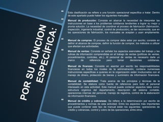  Esta clasificación se refiere a una función operacional específica a tratar. Dentro
de este apartado puede haber los siguientes manuales:
 Manual de producción: Consiste en abarcar la necesidad de interpretar las
instrucciones en base a los problemas cotidianos tendientes a lograr su mejor y
pronta solución. La necesidad de coordinar el proceso de fabricación (fabricación,
inspección, ingeniería industrial, control de producción), es tan reconocida, que en
las operaciones de fabricación, los manuales se aceptan y usan ampliamente.
 Manual de compras: El proceso de comprar debe estar por escrito; consiste en
definir el alcance de compras, definir la función de comprar, los métodos a utilizar
que afectan sus actividades.
 Manual de ventas: Consiste en señalar los aspectos esenciales del trabajo y las
rutinas de información comprendidas en el trabajo de ventas (políticas de ventas,
procedimientos, controles, etc.). Al personal de ventas es necesario darle un
marco de referencia para tomar decisiones cotidianas.
Manual de finanzas: Consiste en asentar por escrito las responsabilidades
financieras en todos los niveles de la administración, contiene numerosas
instrucciones especificas a quienes en la organización están involucrados con el
manejo de dinero, protección de bienes y suministro de información financiera.
Manual de contabilidad: Trata acerca de los principios y técnicas de la
contabilidad. Se elabora como fuente de referencia para todo el personal
interesado en esta actividad. Este manual puede contener aspectos tales como:
estructura orgánica del departamento, descripción del sistema contable,
operaciones internas del personal, manejo de registros, control de la elaboración
de información financiera.
 Manual de crédito y cobranzas: Se refiere a la determinación por escrito de
procedimientos y normas de esta actividad. Entre los aspectos más importantes
que puede contener este tipo de manual están los siguientes: operaciones de
crédito y cobranzas, control y cobro de las operaciones, entre otros.
 
