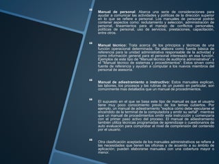  Manual de personal: Abarca una serie de consideraciones para
ayudar a comunicar las actividades y políticas de la dirección superior
en lo que se refiere a personal. Los manuales de personal podrán
contener aspectos como: reclutamiento y selección, administración de
personal, lineamientos para el manejo de conflictos personales,
políticas de personal, uso de servicios, prestaciones, capacitación,
entre otros.
 Manual técnico: Trata acerca de los principios y técnicas de una
función operacional determinada. Se elabora como fuente básica de
referencia para la unidad administrativa responsable de la actividad y
como información general para el personal interesado en esa función.
Ejemplos de este tipo de "Manual técnico de auditoría administrativa", y
el "Manual técnico de sistemas y procedimientos". Estos sirven como
fuente de referencia y ayudan a computar a los nuevos miembros del
personal de asesoría.
 Manual de adiestramiento o instructivo: Estos manuales explican,
las labores, los procesos y las rutinas de un puesto en particular, son
comúnmente mas detallados que un manual de procedimientos.
 El supuesto en el que se basa este tipo de manual es que el usuario
tiene muy poco conocimiento previo de los temas cubiertos. Por
ejemplo, un manual de adiestramiento "explica cómo debe ejecutarse el
encendido de la terminal de la computadora y emitir su señal", mientras
que un manual de procedimientos omitir esta instrucción y comenzaría
con el primer paso activo del proceso. El manual de adiestramiento
también utiliza técnicas programadas de aprendizaje o cuestionarios de
auto evaluación para comprobar el nivel de comprensión del contenido
por el usuario.
 Otra clasificación aceptada de los manuales administrativos se refiere a
las necesidades que tienen las oficinas y de acuerdo a su ámbito de
aplicación; pueden elaborarse manuales con una cobertura mayor o
menor.
 