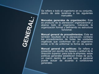 Se refiere a todo el organismo en su conjunto,
dentro de este tenemos a los siguientes
manuales:
Manuales generales de organización: Este
es producto de la planeación organizacional y
abarca todo el organismo, indicando la
organización formal y definiendo su estructura
funcional.
Manual general de procedimientos: Este es
también resultado de la planeación, contiene
los procedimientos de todas las unidades
orgánicas que conforman en un organismo
social, a fin de uniformar la forma de operar.
Manual general de políticas: Se refiere a
presentar por escrito los deseos y actitud de la
dirección superior; para toda la empresa, estas
políticas generales establecen líneas de guía,
un marco dentro del cual todo el personal
puede actuar de acuerdo a condiciones
generales.
 