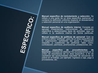Manual específico de reclutamiento y selección: Se
refiere a una parte de un área específica (personal), y
contiene la definición uniforme respecto al reclutamiento
y selección personal en una organización.
Manual específico de auditoría interna: Consiste en
agrupar lineamientos, instrucciones de aplicación
específica a determinados tipos de actividad, aquí se
refiere a la auditoría interna en forma particular.
Manual específico de políticas de personal: Este se
enfoca a definir "políticas", pero de un área específica de
la organización, señalando las guías u orientación
respecto a cuestiones de personal, tales como:
contratación, permisos, promociones, prestaciones, etc.
Manual específico de procedimientos de
tesorería: Consiste en elaborar los procedimientos en el
orden de importancia de un área específica, a fin de
capitalizar las oportunidades naturales de secuencia de
pasos en el trabajo, por ejemplo: ingresos a caja, pago a
proveedores, etc.
 