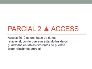 PARCIAL 2 ▲ ACCESS
Access 2010 es una base de datos
relacional, con lo que aun estando los datos
guardados en tablas diferentes se pueden
crear relaciones entre si.
 