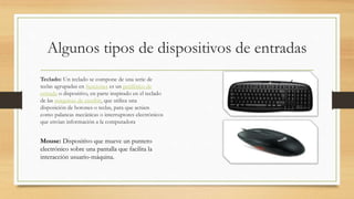 Algunos tipos de dispositivos de entradas
Teclado: Un teclado se compone de una serie de
teclas agrupadas en funciones es un periférico de
entrada o dispositivo, en parte inspirado en el teclado
de las máquinas de escribir, que utiliza una
disposición de botones o teclas, para que actúen
como palancas mecánicas o interruptores electrónicos
que envían información a la computadora
Mouse: Dispositivo que mueve un puntero
electrónico sobre una pantalla que facilita la
interacción usuario-máquina.
 