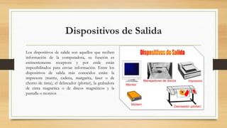 Dispositivos de Salida
Los dispositivos de salida son aquellos que reciben
información de la computadora, su función es
eminentemente receptora y por ende están
imposibilitados para enviar información. Entre los
dispositivos de salida más conocidos están: la
impresora (matriz, cadena, margarita, láser o de
chorro de tinta), el delineador (plotter), la grabadora
de cinta magnética o de discos magnéticos y la
pantalla o monitor.
 