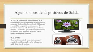 Algunos tipos de dispositivos de Salida
MONITOR: Dispositivo de salida más común de las
computadoras con el que los usuarios ven la información
en pantalla. Recibe también los nombres de CRT, pantalla
o terminal. En computación se distingue entre el
“monitor”, que incluye todo el aparato que produce las
imágenes, y la “pantalla”, que es sólo el área donde vemos
las imágenes. Así, el dispositivo de salida es todo el
monitor, no solamente la pantalla.
PARLANTES
Cada vez las usa más la computadora para el
manejo de sonidos, para la cual se utiliza como
salida algún tipo de bocinas.
 