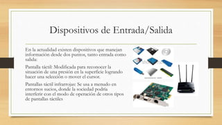 Dispositivos de Entrada/Salida
En la actualidad existen dispositivos que manejan
información desde dos puntos, tanto entrada como
salida:
Pantalla táctil: Modificada para reconocer la
situación de una presión en la superficie logrando
hacer una selección o mover el cursor.
Pantallas táctil infrarrojas: Se usa a menudo en
entornos sucios, donde la sociedad podría
interferir con el modo de operación de otros tipos
de pantallas táctiles
 