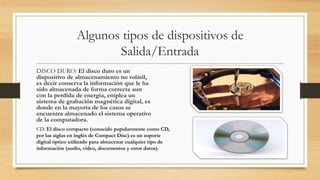 Algunos tipos de dispositivos de
Salida/Entrada
DISCO DURO: El disco duro es un
dispositivo de almacenamiento no volátil,
es decir conserva la información que le ha
sido almacenada de forma correcta aun
con la perdida de energía, emplea un
sistema de grabación magnética digital, es
donde en la mayoría de los casos se
encuentra almacenado el sistema operativo
de la computadora.
CD: El disco compacto (conocido popularmente como CD,
por las siglas en inglés de Compact Disc) es un soporte
digital óptico utilizado para almacenar cualquier tipo de
información (audio, vídeo, documentos y otros datos).
 
