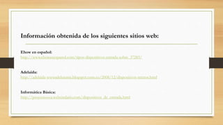 Información obtenida de los siguientes sitios web:
Ehow en español:
http://www.ehowenespanol.com/tipos-dispositivos-entrada-sobre_37283/
Adelaida:
http://adelaida-wwwadelutunia.blogspot.com.co/2008/12/dispositivos-mixtos.html
Informática Básica:
http://proyectoova.webcindario.com/dispositivos_de_entrada.html
 