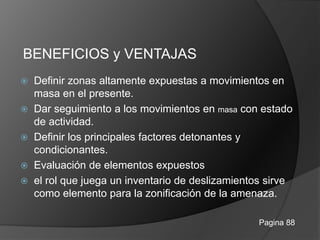BENEFICIOS y VENTAJAS
 Definir zonas altamente expuestas a movimientos en
masa en el presente.
 Dar seguimiento a los movimientos en masa con estado
de actividad.
 Definir los principales factores detonantes y
condicionantes.
 Evaluación de elementos expuestos
 el rol que juega un inventario de deslizamientos sirve
como elemento para la zonificación de la amenaza.
Pagina 88
 