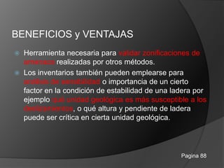 BENEFICIOS y VENTAJAS
 Herramienta necesaria para validar zonificaciones de
amenaza realizadas por otros métodos.
 Los inventarios también pueden emplearse para
análisis de sensibilidad o importancia de un cierto
factor en la condición de estabilidad de una ladera por
ejemplo qué unidad geológica es más susceptible a los
deslizamientos, o qué altura y pendiente de ladera
puede ser crítica en cierta unidad geológica.
Pagina 88
 