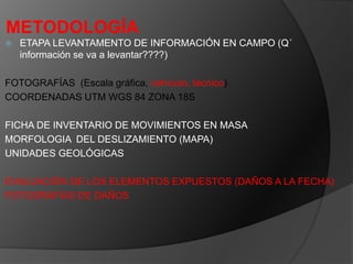 METODOLOGÍA
 ETAPA LEVANTAMENTO DE INFORMACIÓN EN CAMPO (Q´
información se va a levantar????)
FOTOGRAFÍAS (Escala gráfica, vehículo, técnico)
COORDENADAS UTM WGS 84 ZONA 18S
FICHA DE INVENTARIO DE MOVIMIENTOS EN MASA
MORFOLOGIA DEL DESLIZAMIENTO (MAPA)
UNIDADES GEOLÓGICAS
EVALUACIÓN DE LOS ELEMENTOS EXPUESTOS (DAÑOS A LA FECHA)
FOTOGRAFÍAS DE DAÑOS
 