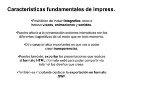 Características fundamentales de impress.
•Posibilidad de incluir fotografías, texto e
incluso vídeos, animaciones y sonidos.
•Puedes añadir a la presentación acciones interactivas con las
diferentes diapositivas de tal modo que en todo momento.
•Otra característica importantes es que vas a poder
crear transparencias.
•Puedes también, exportar las presentaciones que realices
al formato HTML (formato web) para poder compartir vía
internet los diseños que crees.
•También es importante destacar la exportación en formato
.SWF.
 