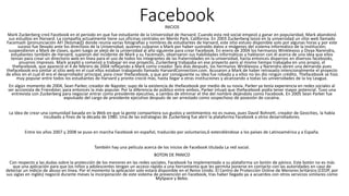 FacebookINICIOS
Mark Zuckerberg creó Facebook en el periodo en que fue estudiante de la Universidad de Harvard. Cuando esta red social empezó a ganar en popularidad, Mark abandonó
sus estudios en Harvard. La compañía actualmente tiene sus oficinas centrales en Menlo Park, California. En 2003 Zuckerberg lanzó en la universidad un sitio web llamado
Facemash (pronunciación AFI [feɪsmæʃ]) donde reunía varias fotografías y nombres de estudiantes de Harvard, este sitio estuvo disponible solo por algunas horas y por este
suceso fue llevado ante los directivos de la Universidad, quienes culparon a Mark por haber sustraído datos e imágenes del sistema informático de la institución;
suspendieron a Mark de clases, quien luego se alejó de la universidad al año siguiente para crear Facebook. En enero de 2004 los hermanos Winklevoss y Divya Narendra,
estudiantes también de Harvard, supieron del incidente de Mark y su Facemash, observaron sus habilidades informáticas y hablaron con él acerca de una idea que ellos
tenían para crear un directorio web en línea para el uso de todos los integrantes de las fraternidades en la universidad, hasta entonces dispersos en diversos facebooks,
anuarios impresos. Mark aceptó y comenzó a trabajar en ese proyecto, Zuckerberg trabajaba en ese proyecto pero al mismo tiempo trabajaba en uno propio, el
thefacebook, que apareció el 4 de febrero de 2004 reflejando a Mark como creador. Seis días después, los hermanos Winklevoss y Narendra abren una demanda pues
thefacebook era similar al sitio web en el cual ellos estaban trabajando llamado HarvardConnection.com. Acusaron a Mark de haber retrasado intencionalmente el proyecto
de ellos en el cual él era el desarrollador principal, para crear thefacebook, y que por consiguiente su idea fue robada y a ellos no les dio ningún crédito. Thefacebook se hizo
muy popular entre todos los estudiantes de Harvard y pronto creció más, hasta llegar a otras instituciones y alcanzando a todas las universidades de la Ivy League.
En algún momento de 2004, Sean Parker, creador de Napster, supo de la existencia de thefacebook por medio de su novia. Parker ya tenía experiencia en redes sociales al
ser accionista de Friendster, para entonces la más popular. Por la diferencia de público entre ambos, Parker intuyó que thefacebook podía tener mayor potencial. Tuvo una
entrevista con Zuckerberg para negociar entrar como presidente ejecutivo, a cambio de eliminar el the del nombre dejándolo como Facebook. En 2005 Sean Parker fue
expulsado del cargo de presidente ejecutivo después de ser arrestado como sospechoso de posesión de cocaína.
La idea de crear una comunidad basada en la Web en que la gente compartiera sus gustos y sentimientos no es nueva, pues David Bohnett, creador de Geocities, la había
incubado a fines de la década de 1980. Una de las estrategias de Zuckerberg fue abrir la plataforma Facebook a otros desarrolladores.
Entre los años 2007 y 2008 se puso en marcha Facebook en español, traducido por voluntarios,6 extendiéndose a los países de Latinoamérica y a España.
También hay una película acerca de los inicios de Facebook titulada La red social.
BOTON DE PANICO
Con respecto a las dudas sobre la protección de los menores en las redes sociales, Facebook ha implementado a su plataforma un botón de pánico. Este botón no es más
que una aplicación para que los niños y adolescentes tengan un acceso rápido a una herramienta que les permita ponerse en contacto con las autoridades en caso de
detectar un indicio de abuso en línea. Por el momento la aplicación solo estará disponible en el Reino Unido. El Centro de Protección Online de Menores británico (CEOP, por
sus siglas en inglés) negoció durante meses la incorporación de este sistema de prevención en Facebook, tras haber llegado ya a acuerdos con otros servicios similares como
MySpace y Bebo.
 