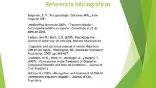 Referencia bibliográficas
Zeigarnik, B. V.: Psicopatología. Ediciones AKAL, 6 de
mayo de 1981
MedlinePlus (enero de 2009). «Trastorno bipolar».
Enciclopedia médica en español. Consultado el 23 de
abril de 2010.
Carlson, Neil R.; Heth, C.D. (2007). Psychology the
science of behaviour (4ª edición). Pearson Education Inc
Diagnostic and statistical manual of mental disorders:
DSM-IV (en inglés). Washington, DC: American Psychiatric
Association. 2000. pp. 663-667
Goodman, W. K., Ward, H., Kablinger, A., y Murphy, T.
(1997). «Fluvoxamine in the Treatment of Obsessive-
Compulsive Disorder and Related Conditions». Journal of
Clin. Psychiatry
McElroy SL (1999). «Recognition and treatment of DSM-IV
intermittent explosive disorder». Journal of Clin.
Psychiatry
 