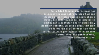 En la Edad Media, aparecieron los
primeros seguros sobre la vida humana
debido a los viajes que se realizaban a
través del océano, donde los piratas se
dedicaban a capturar a la tripulación y
pedir un rescate. En esta época, también
se formaron asociaciones con fines
solidarios para proteger a los miembros
contra pérdidas por incendio,
inundaciones o robo.
 