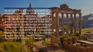 En el siglo XIV, en Italia se originó el
seguro con ánimo de lucro, donde los
aseguramientos marítimos se hacían a
través de préstamos para establecer las
garantías de solidaridad de todas las
expediciones. A esta época pertenece el
primer contrato de seguro marítimo
firmado en 1347 en el que se aseguraba el
buque ‘Santa Clara’ que hizo la ruta entre
Génova-Mallorca. Estos contratos
recibieron el nombre de pólizas.
 