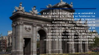 En el siglo XVII, el seguro se extendió a
la propiedad y la vida, y se fundaron las
primeras compañías de seguros
marítimos y de incendios. Con la
Revolución Industrial, los seguros se
convirtieron en una herramienta de
protección imprescindible para el
comercio y la industria, y se crearon
nuevas formas de seguros, como los
seguros de accidentes, enfermedades y
responsabilidad civil.
 