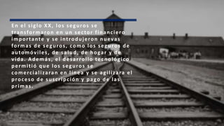 En el siglo XX, los seguros se
transformaron en un sector financiero
importante y se introdujeron nuevas
formas de seguros, como los seguros de
automóviles, de salud, de hogar y de
vida. Además, el desarrollo tecnológico
permitió que los seguros se
comercializaran en línea y se agilizara el
proceso de suscripción y pago de las
primas.
 