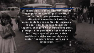 En conclusión, la evolución histórica de
los seguros ha sido larga y compleja,
desde las formas primitivas de
solidaridad comunitaria hasta la
creación de las compañías de seguros y
la aparición de nuevas formas de
seguros. El seguro ha evolucionado para
proteger a las personas y sus bienes de
los riesgos que surgen en la vida
cotidiana y se ha convertido en un
sector financiero importante en la
actualidad.
 