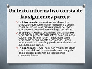 Un texto informativo consta de
las siguientes partes:
O La introducción. – menciona los elementos
principales que conforman el mensaje. Se deben
poner aquí los puntos más relevantes del texto,
que luego se desarrollarán a lo largo del mismo.
O El cuerpo. – Aquí se desarrollará ampliamente el
tema que se presentó en la introducción. Se debe
colocar toda la información relacionada con el
tema sobre el cual se está escribiendo. Puede
tener más de un párrafo, y puede estar dividido en
subtítulos o en partes.
O La conclusión. – Aquí se busca resaltar las ideas
principales del texto a manera de resumen, y de
darse el caso, presentar las resoluciones
correspondientes.
 