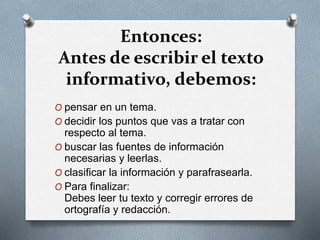 Entonces:
Antes de escribir el texto
informativo, debemos:
O pensar en un tema.
O decidir los puntos que vas a tratar con
respecto al tema.
O buscar las fuentes de información
necesarias y leerlas.
O clasificar la información y parafrasearla.
O Para finalizar:
Debes leer tu texto y corregir errores de
ortografía y redacción.
 
