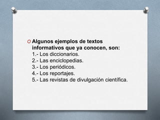 O Algunos ejemplos de textos
informativos que ya conocen, son:
1.- Los diccionarios.
2.- Las enciclopedias.
3.- Los periódicos.
4.- Los reportajes.
5.- Las revistas de divulgación científica.
 